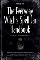 The Everyday Witch's Spell Jar Handbook: Unleash Transformation - Beginner's Guide to Crafting Your Own Spells & Compendium of Powerful Recipes for Protection, Health, Love, Prosperity, & Beyond B0F9ZTJJWD Book Cover