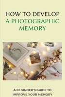 How To Develop A Photographic Memory: A Beginner's Guide To Improve Your Memory: Exercises To Improve Memory And Concentration B08WJPMWZG Book Cover