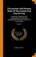 The Ancient And Present State Of The County And City Of Cork: Containing A Natural, Civil, Ecclesiastical, Historical And Topographical Description Thereof: In Two Volumes; Volume 1 1016178735 Book Cover