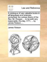 A catalogue of very valuable books in all languages and sciences, containing, the curious library of the Rev. Mr. Cowper, ... to be sold very reasonable, this day, 1771, ... by James Robson, ... 1170179827 Book Cover