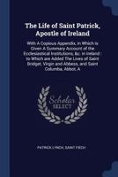 The life of Saint Patrick, apostle of Ireland: with a copious appendix, in which is given a summary account of the ecclesiastical institutions, &c. in ... and abbess, and Saint Columba, abbot, a 1019193670 Book Cover