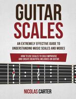 Guitar Scales: An Extremely Effective Guide to Understanding Music Scales and Modes & How to Use Them to Solo, Improvise and Create Beautiful Melodies on Guitar 1534664084 Book Cover