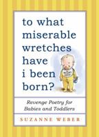 To What Miserable Wretches Have I Been Born?: Revenge Poetry for Babies and Toddlers 1451660650 Book Cover