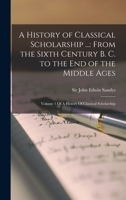 A History of Classical Scholarship ...: From the Sixth Century B. C. to the End of the Middle Ages: Volume 1 Of A History Of Classical Scholarship 1017728437 Book Cover