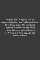 I'm fine, but I'm bipolar. I'm on seven medications, and I take medication three times a day. This constantly puts me in touch with the illness I ... like being a diabetic.: Positive Quote Journ 1656861801 Book Cover