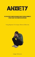 Anxiety: The Utilization Of Cognitive behaviour Therapy In Neural Rewiring To Mitigate Anxiety And Triumph Over Depression (Using Hypnosis To Conquer Distress Effectively) 183573099X Book Cover