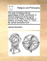 The duty of fasting with its appendages briefly considered. A sermon preached at the parish church of St. Peter, in the East, in Oxford, on Friday, Febr. 11. 1757. ... By James Snowdon D.D. ... 1179591801 Book Cover