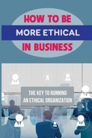 How To Be More Ethical In Business: The Key To Running An Ethical Organization: Business Ethics And Social Responsibility B09BYBJ3PG Book Cover