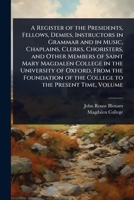 A Register of the Presidents, Fellows, Demies, Instructors in Grammar and in Music, Chaplains, Clerks, Choristers, and Other Members of Saint Mary ... of the College to the Present Time, Volume 102370255X Book Cover