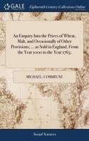 An enquiry into the prices of wheat, malt, and occasionally of other provisions; ... as sold in England, from the year 1000 to the year 1765; ... 1170503934 Book Cover