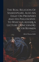 The Real Religion Of Shakespeare. Also An Essay On Prospero And His Philosophy. To Which Is Added A Lecture Concerning Jacob Behmen 1021310875 Book Cover