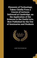 Elements of Technology: Taken Chiefly From a Course of Lectures Delivered at Cambridge, On the Application of the Sciences to the Useful Arts 1016809859 Book Cover