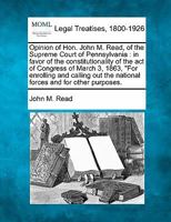 Opinion of Hon.: John M. Read, of the Supreme Court of Pennsylvania, in Favor of the Constitutionality of the Act of Congress of March 3, 1863, for Enrolling and Calling Out the National Forces and fo 1240100051 Book Cover