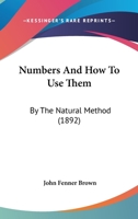 Numbers, and How to Use Them: By the Natural Method: A Complete, Practical Arithmetic, for Self-Help and for Schools Other Than the Primary 143706535X Book Cover