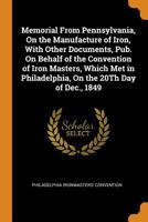 Memorial from Pennsylvania, On the Manufacture of Iron, with Other Documents, Pub. On Behalf of the Convention of Iron Masters, Which Met in Philadelphia, On the 20Th Day of Dec., 1849 0343714809 Book Cover