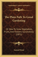 The Plain Path To Good Gardening: Or How To Grow Vegetables, Fruits, And Flowers Successfully 1104663619 Book Cover