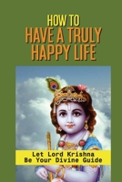 How To Have A Truly Happy Life: Let Lord Krishna Be Your Divine Guide: Be Truly Enlightened B0997S8JDP Book Cover