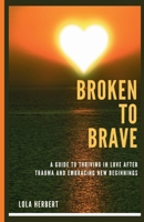 BROKEN TO BRAVE: A Guide To Thriving In Love After Trauma And Embracing New Beginnings B0CJ465JYN Book Cover