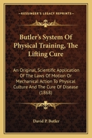 Butler's system of physical training. The lifting cure: an original, scientific application of the laws of motion or mechanical action to physical culture and the cure of disease. With a discussion of 1104043874 Book Cover