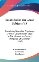 Small Books On Great Subjects V3: Containing Vegetable Physiology, Criminal Law, Christian Sects In The Nineteenth Century, Principles Of Grammar 116492821X Book Cover