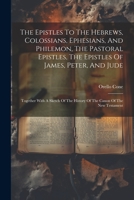 The Epistles To The Hebrews, Colossians, Ephesians, And Philemon, The Pastoral Epistles, The Epistles Of James, Peter, And Jude: Together With A Sketch Of The History Of The Canon Of The New Testament 1022331833 Book Cover