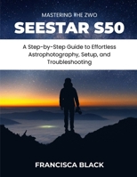 MASTERING THE ZWO SEESTAR S50: A Step-by-Step Guide to Effortless Astrophotography, Setup, and Troubleshooting B0GY86LQ6L Book Cover