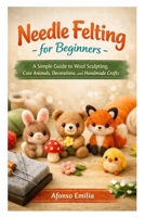 Needle Felting for Beginners: A Simple Guide to Wool Sculpting, Cute Animals, Decorations, and Handmade Crafts B0GSZL36SV Book Cover