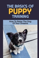 The Basics Of Puppy Training: How To Raise The Dog Of Your Dreams: Guide To Potty Training For Your Puppy B09BY81CYP Book Cover