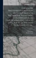 Código De Procedimientos Civiles De La República De Nicaragua, Redactado Con Arreglo A Las Disposiciones Del Código Civil Por El Licenciado Don Tomás Ayón... 1017768730 Book Cover