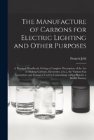 The Manufacture of Carbons for Electric Lighting and Other Purposes; a Practical Handbook, Giving a Complete Description of the Art of Making Carbons, ... Used in Carbonising; With a Plan for A... 1014421802 Book Cover