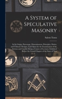 A System of Speculative Masonry: In Its Origin, Patronage, Dissemination, Principles, Duties, and Ultimate Designs, Laid Open for the Examination of ... Before the Grand Chapter of the State of New 1018457070 Book Cover