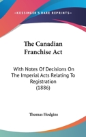 The Canadian Franchise Act: With Notes Of Decisions On The Imperial Acts Relating To Registration 3337205100 Book Cover