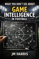 What You Don't See About Game Intelligence in Football (Grassroots Football Coaching) B0GSGWKTBS Book Cover