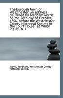 The borough town of Westchester. An address delivered by Fordham Morris, on the 28th day of October, 1113340606 Book Cover