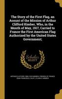 The Story of the First Flag, an Acount of the Mission of Arthur Clifford Kimber, Who, in the Month of May, 1917, Carried to France the First American Flag Authorized by the United States Government; 1144337763 Book Cover