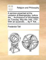 A sermon preached at the visitation at Basingstoke, before the ... Archdeacon of Winchester, on Tuesday, May the 14th, 1751. With an appendix, ... By F. Toll, ... 1171127715 Book Cover