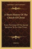 A Short History of the Church of Christ: From the Close of the Sacred Narrative to Our Own Times; Designed for the Use of Schools 1345229356 Book Cover