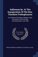 Addresses &c. at the Inauguration of the Hon. Theodore Frelinghuysen: As President of Rutgers College in New Brunswick, at the Annual Commencement, July 1850 1377089843 Book Cover
