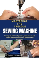 MASTERING THE TREADLE SEWING MACHINE: A Complete Guide To Operation, Maintenance, And Vintage Sewing Techniques For Beginners And Enthusiasts B0F9Y54NDY Book Cover