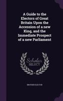 A Guide to the Electors of Great Britain Upon the Accession of a New King, and the Immediate Prospect of a New Parliament 1346811806 Book Cover