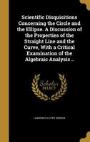 Scientific Disquisitions Concerning the Circle and the Ellipse. a Discussion of the Properties of the Straight Line and the Curve, with a Critical Examination of the Algebraic Analysis .. 1372879684 Book Cover