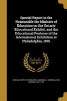 Special Report to the Honourable the Minister of Education on the Ontario Educational Exhibit, and the Educational Features of the International Exhibition at Philadelphia, 1876 1014595193 Book Cover