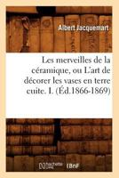 Les Merveilles de La CA(C)Ramique, Ou L'Art de Da(c)Corer Les Vases En Terre Cuite. I. (A0/00d.1866-1869) 2012696252 Book Cover