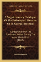 A Supplementary Catalogue of the Pathological Museum of St. George's Hospital: A Description of the Specimens Added, 1866-1881 1164552376 Book Cover