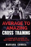 Average to Amazing Cross Training: A Complete Guide to Getting Better Results 1540474372 Book Cover