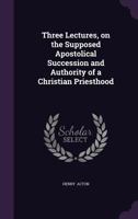 Three Lectures, on the Supposed Apostolical Succession and Authority of a Christian Priesthood 1120942489 Book Cover