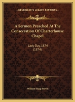 A Sermon Preached At The Consecration Of Charterhouse Chapel: Lady Day, 1874 1120129397 Book Cover