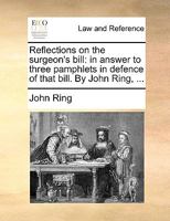 Reflections on the surgeon's bill: in answer to three pamphlets in defence of that bill. By John Ring, ... 1140702203 Book Cover