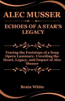 Alec Musser: Echoes of a Star's Legacy: Tracing the Footsteps of a Soap Opera Luminary- Unveiling the Heart, Legacy, and Impact of Alec Musser B0CSFYMBYD Book Cover