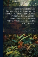 Descripción De Las Plantas Que A.j. Cavanilles Demostró En Las Lecciones Públicas Del Año 1801-[1802], Precedida De Los Principios Elementales De La Botánica... 1248079353 Book Cover
